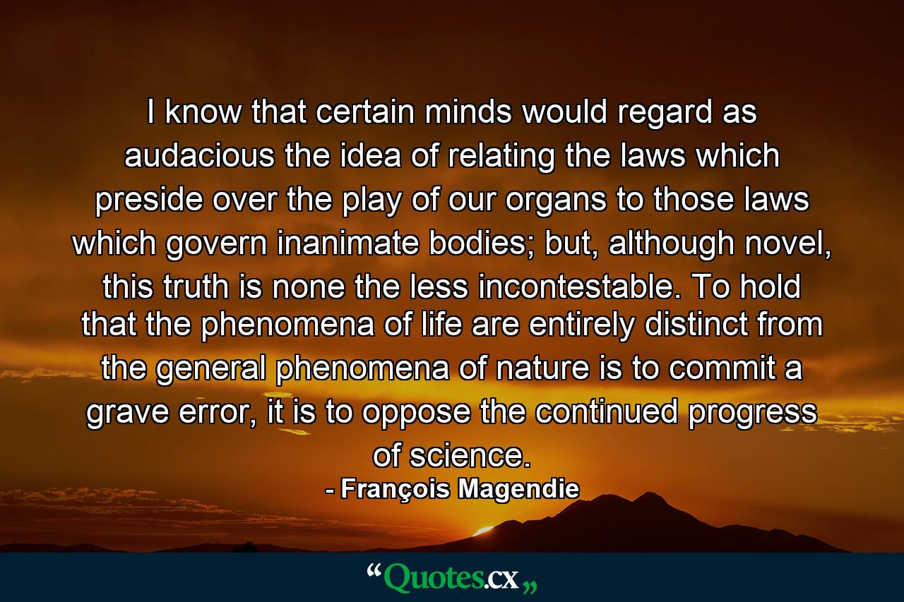 I know that certain minds would regard as audacious the idea of relating the laws which preside over the play of our organs to those laws which govern inanimate bodies; but, although novel, this truth is none the less incontestable. To hold that the phenomena of life are entirely distinct from the general phenomena of nature is to commit a grave error, it is to oppose the continued progress of science. - Quote by François Magendie