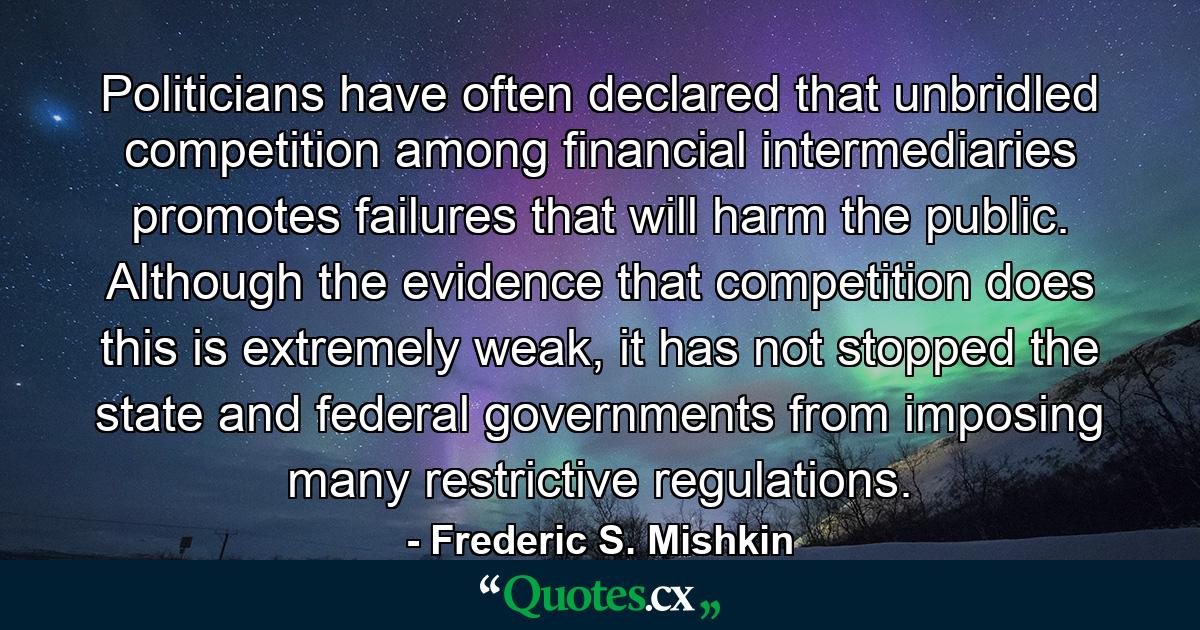 Politicians have often declared that unbridled competition among financial intermediaries promotes failures that will harm the public. Although the evidence that competition does this is extremely weak, it has not stopped the state and federal governments from imposing many restrictive regulations. - Quote by Frederic S. Mishkin