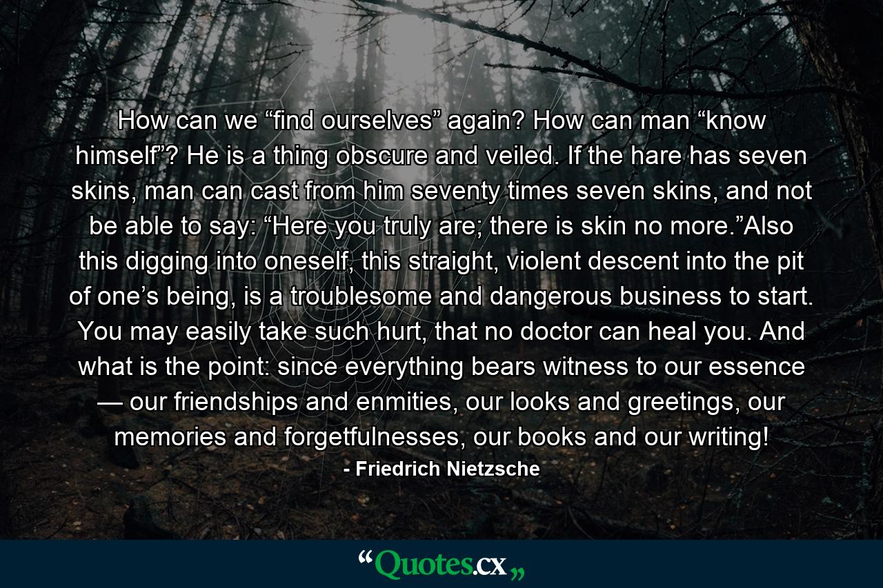 How can we “find ourselves” again? How can man “know himself”? He is a thing obscure and veiled. If the hare has seven skins, man can cast from him seventy times seven skins, and not be able to say: “Here you truly are; there is skin no more.”Also this digging into oneself, this straight, violent descent into the pit of one’s being, is a troublesome and dangerous business to start. You may easily take such hurt, that no doctor can heal you. And what is the point: since everything bears witness to our essence — our friendships and enmities, our looks and greetings, our memories and forgetfulnesses, our books and our writing! - Quote by Friedrich Nietzsche