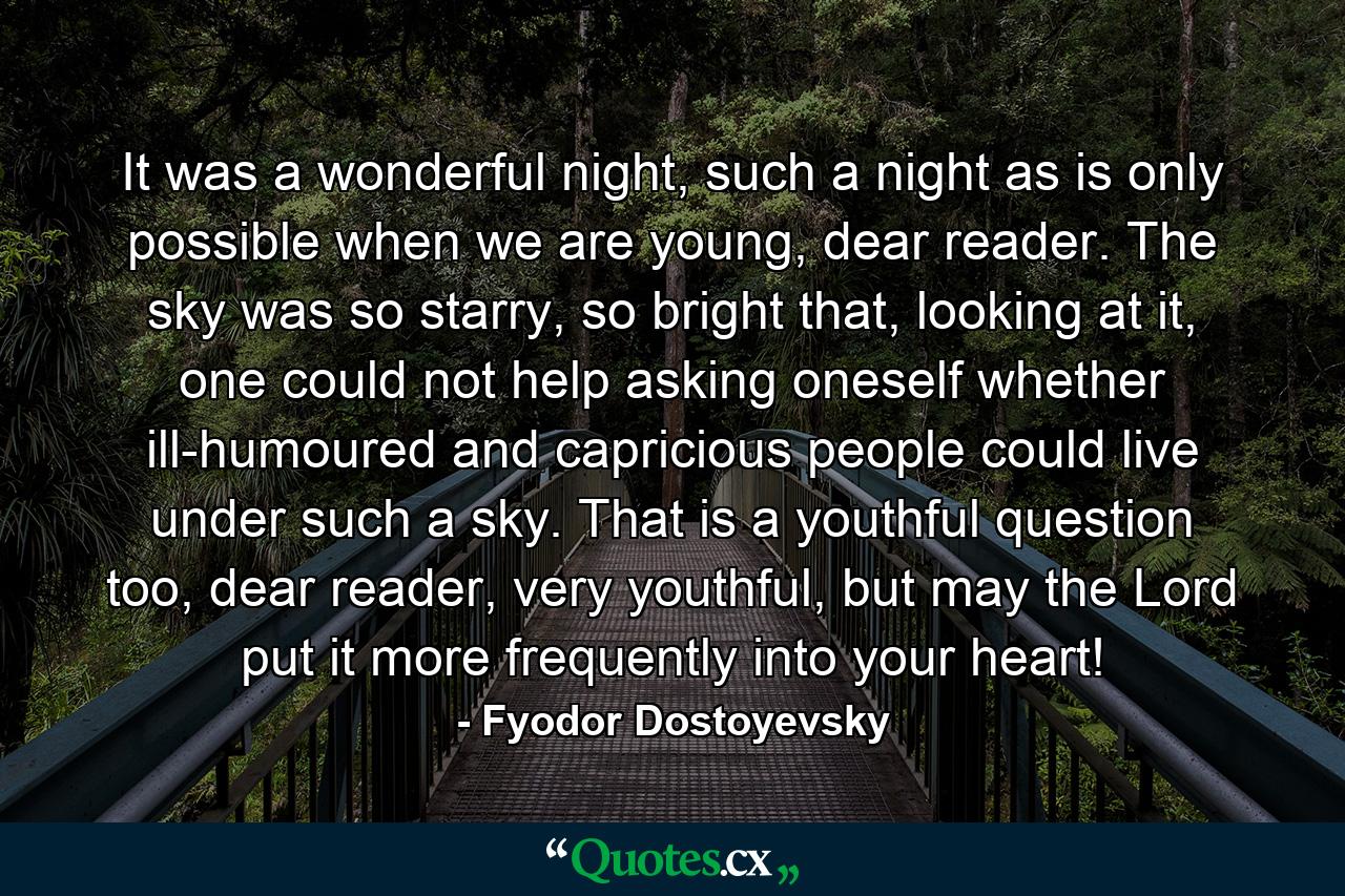 It was a wonderful night, such a night as is only possible when we are young, dear reader. The sky was so starry, so bright that, looking at it, one could not help asking oneself whether ill-humoured and capricious people could live under such a sky. That is a youthful question too, dear reader, very youthful, but may the Lord put it more frequently into your heart! - Quote by Fyodor Dostoyevsky