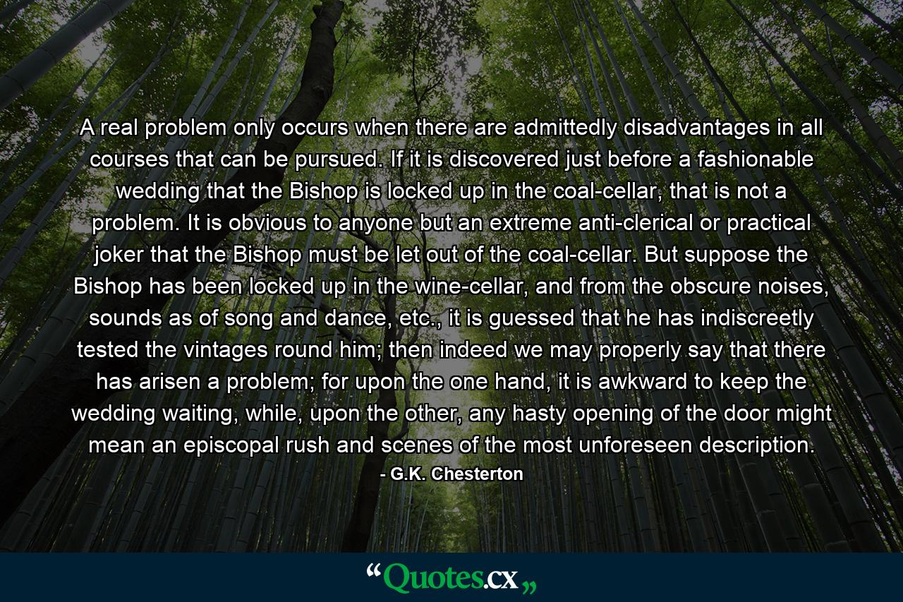 A real problem only occurs when there are admittedly disadvantages in all courses that can be pursued. If it is discovered just before a fashionable wedding that the Bishop is locked up in the coal-cellar, that is not a problem. It is obvious to anyone but an extreme anti-clerical or practical joker that the Bishop must be let out of the coal-cellar. But suppose the Bishop has been locked up in the wine-cellar, and from the obscure noises, sounds as of song and dance, etc., it is guessed that he has indiscreetly tested the vintages round him; then indeed we may properly say that there has arisen a problem; for upon the one hand, it is awkward to keep the wedding waiting, while, upon the other, any hasty opening of the door might mean an episcopal rush and scenes of the most unforeseen description. - Quote by G.K. Chesterton