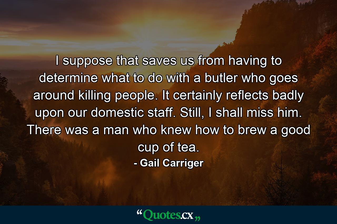 I suppose that saves us from having to determine what to do with a butler who goes around killing people. It certainly reflects badly upon our domestic staff. Still, I shall miss him. There was a man who knew how to brew a good cup of tea. - Quote by Gail Carriger