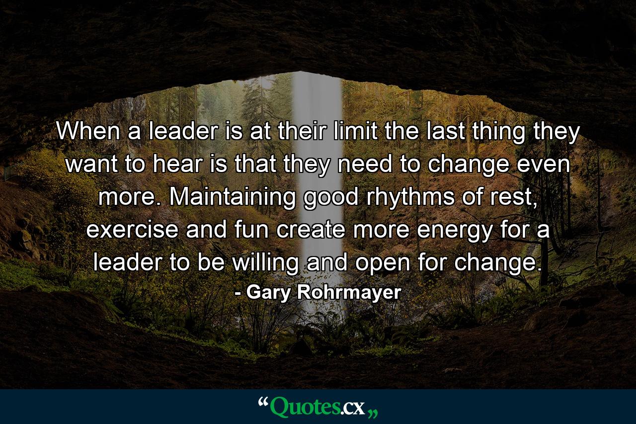 When a leader is at their limit the last thing they want to hear is that they need to change even more. Maintaining good rhythms of rest, exercise and fun create more energy for a leader to be willing and open for change. - Quote by Gary Rohrmayer