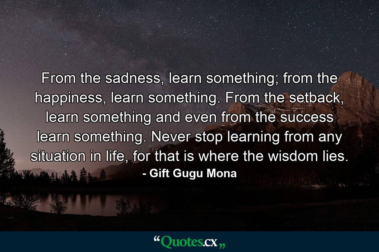 From the sadness, learn something; from the happiness, learn something. From the setback, learn something and even from the success learn something. Never stop learning from any situation in life, for that is where the wisdom lies. - Quote by Gift Gugu Mona