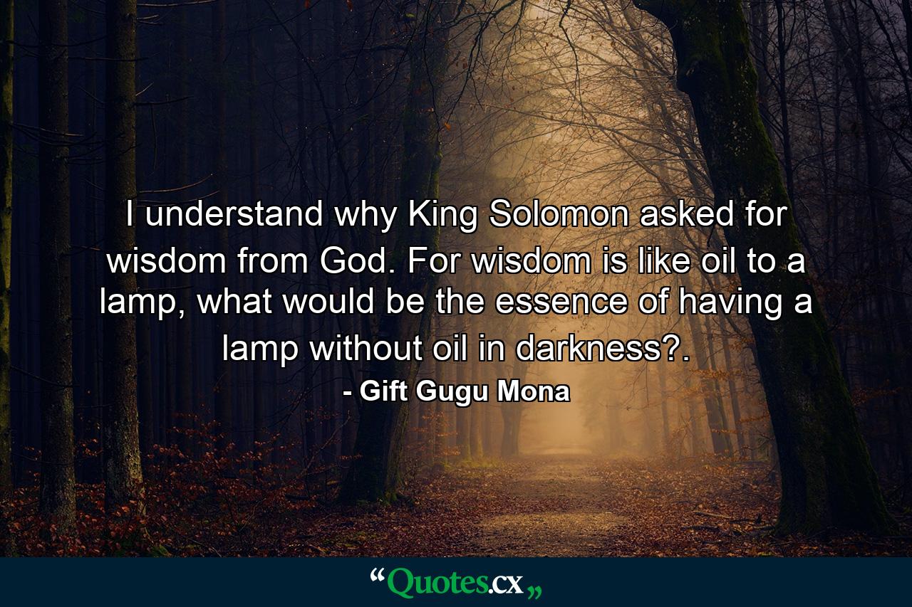 I understand why King Solomon asked for wisdom from God. For wisdom is like oil to a lamp, what would be the essence of having a lamp without oil in darkness?. - Quote by Gift Gugu Mona