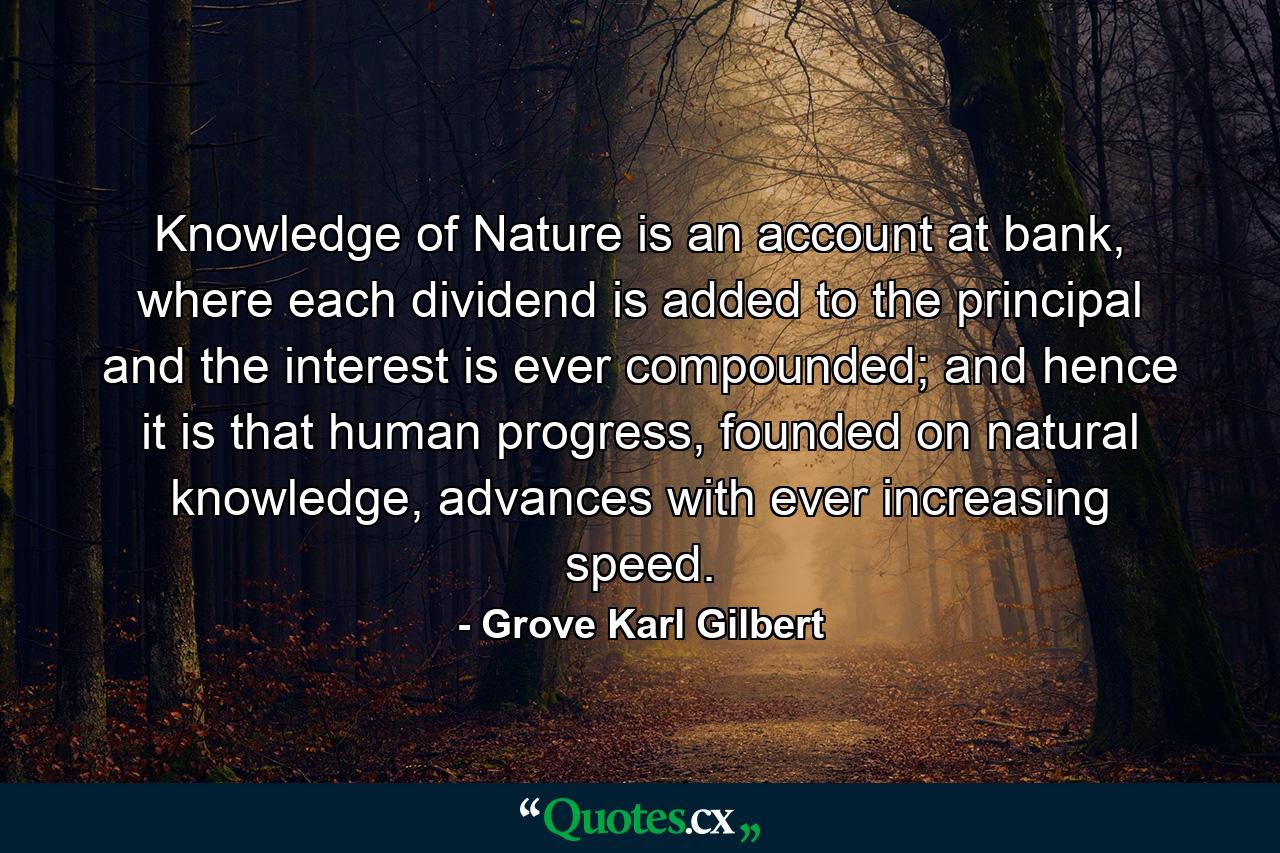 Knowledge of Nature is an account at bank, where each dividend is added to the principal and the interest is ever compounded; and hence it is that human progress, founded on natural knowledge, advances with ever increasing speed. - Quote by Grove Karl Gilbert