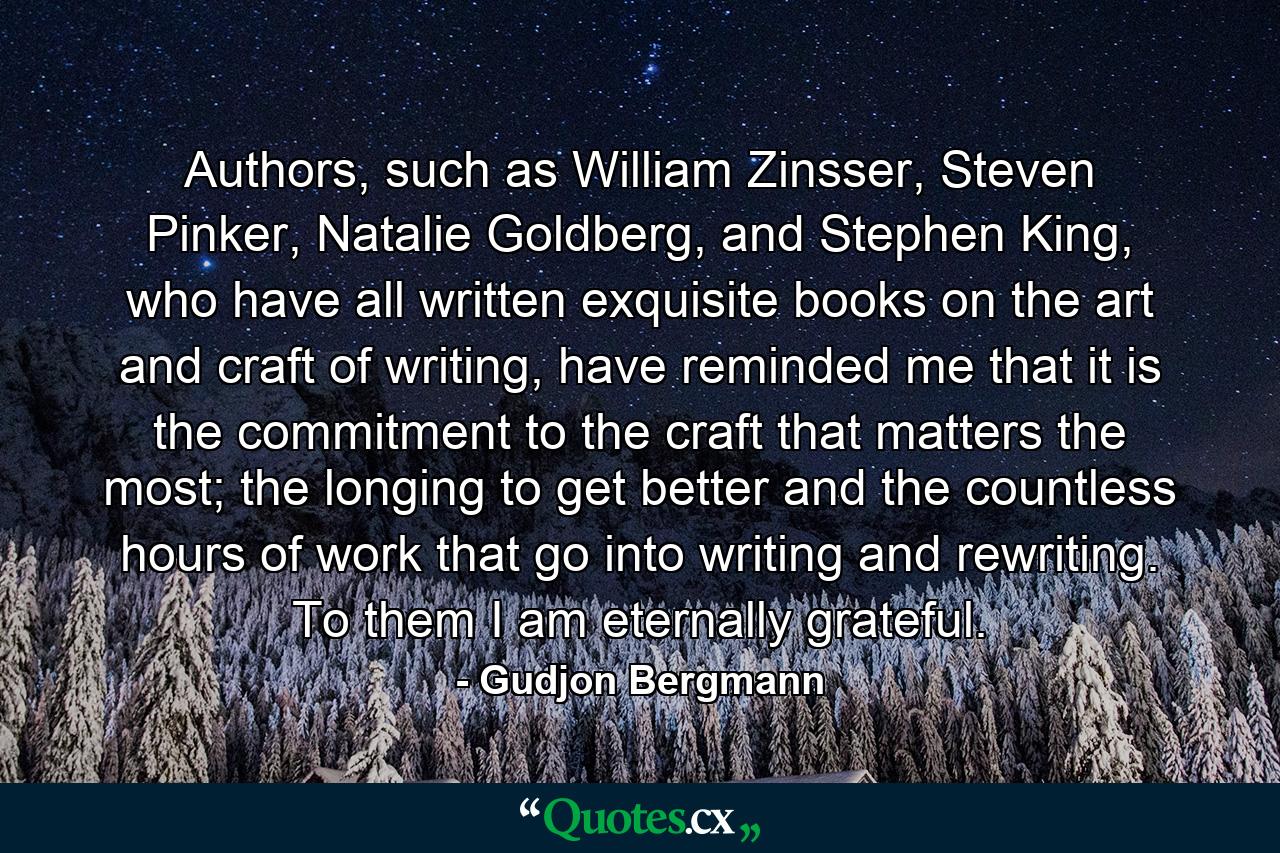 Authors, such as William Zinsser, Steven Pinker, Natalie Goldberg, and Stephen King, who have all written exquisite books on the art and craft of writing, have reminded me that it is the commitment to the craft that matters the most; the longing to get better and the countless hours of work that go into writing and rewriting. To them I am eternally grateful. - Quote by Gudjon Bergmann