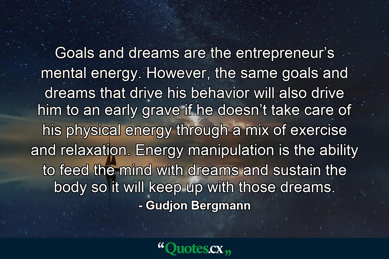 Goals and dreams are the entrepreneur’s mental energy. However, the same goals and dreams that drive his behavior will also drive him to an early grave if he doesn’t take care of his physical energy through a mix of exercise and relaxation. Energy manipulation is the ability to feed the mind with dreams and sustain the body so it will keep up with those dreams. - Quote by Gudjon Bergmann