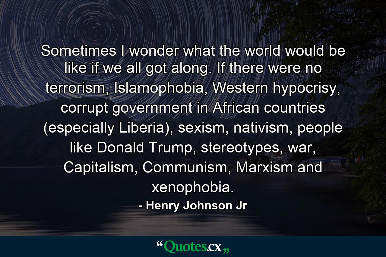 Sometimes I wonder what the world would be like if we all got along. If there were no terrorism, Islamophobia, Western hypocrisy, corrupt government in African countries (especially Liberia), sexism, nativism, people like Donald Trump, stereotypes, war, Capitalism, Communism, Marxism and xenophobia. - Quote by Henry Johnson Jr