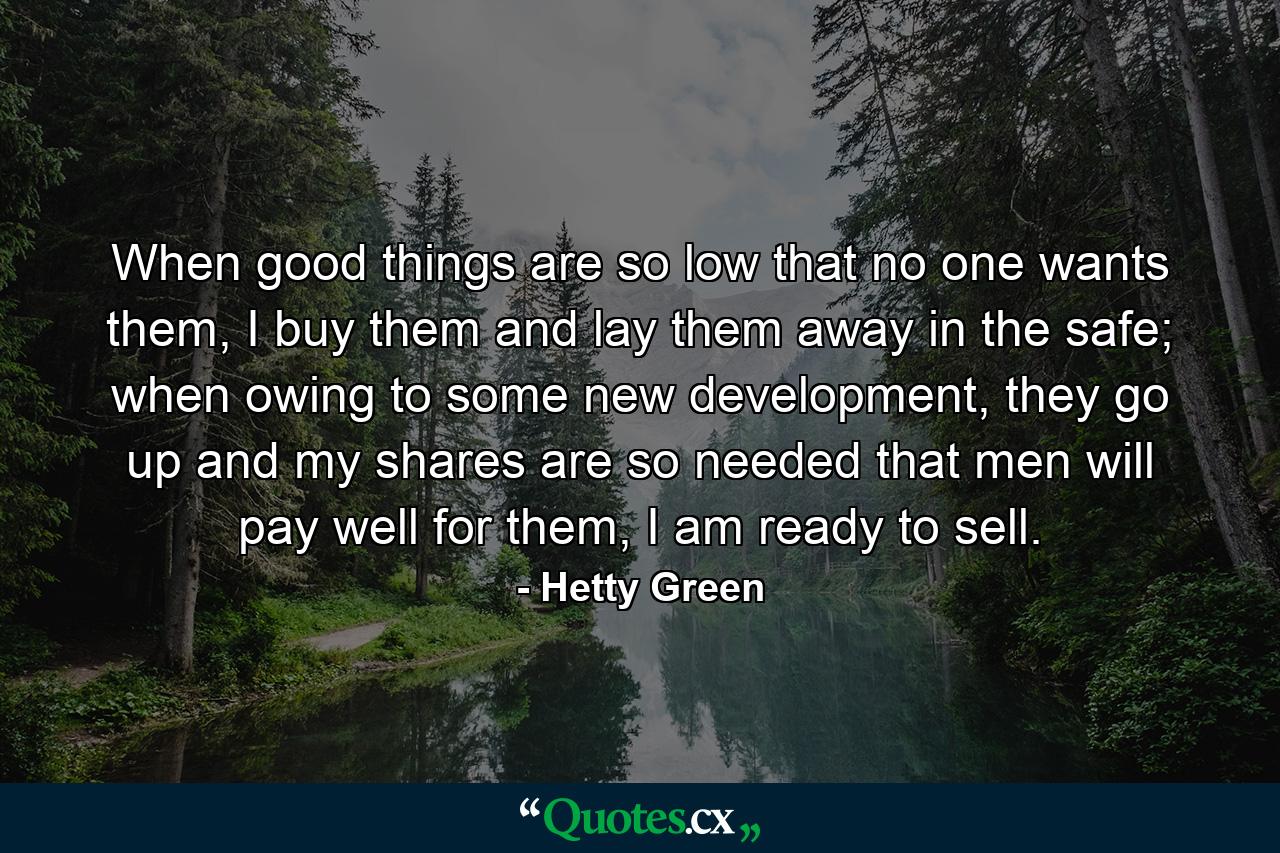 When good things are so low that no one wants them, I buy them and lay them away in the safe; when owing to some new development, they go up and my shares are so needed that men will pay well for them, I am ready to sell. - Quote by Hetty Green