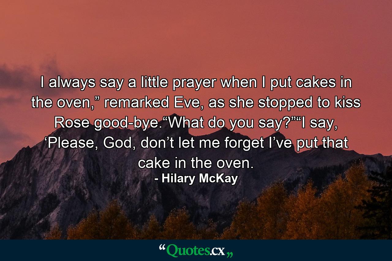 I always say a little prayer when I put cakes in the oven,” remarked Eve, as she stopped to kiss Rose good-bye.“What do you say?”“I say, ‘Please, God, don’t let me forget I’ve put that cake in the oven. - Quote by Hilary McKay