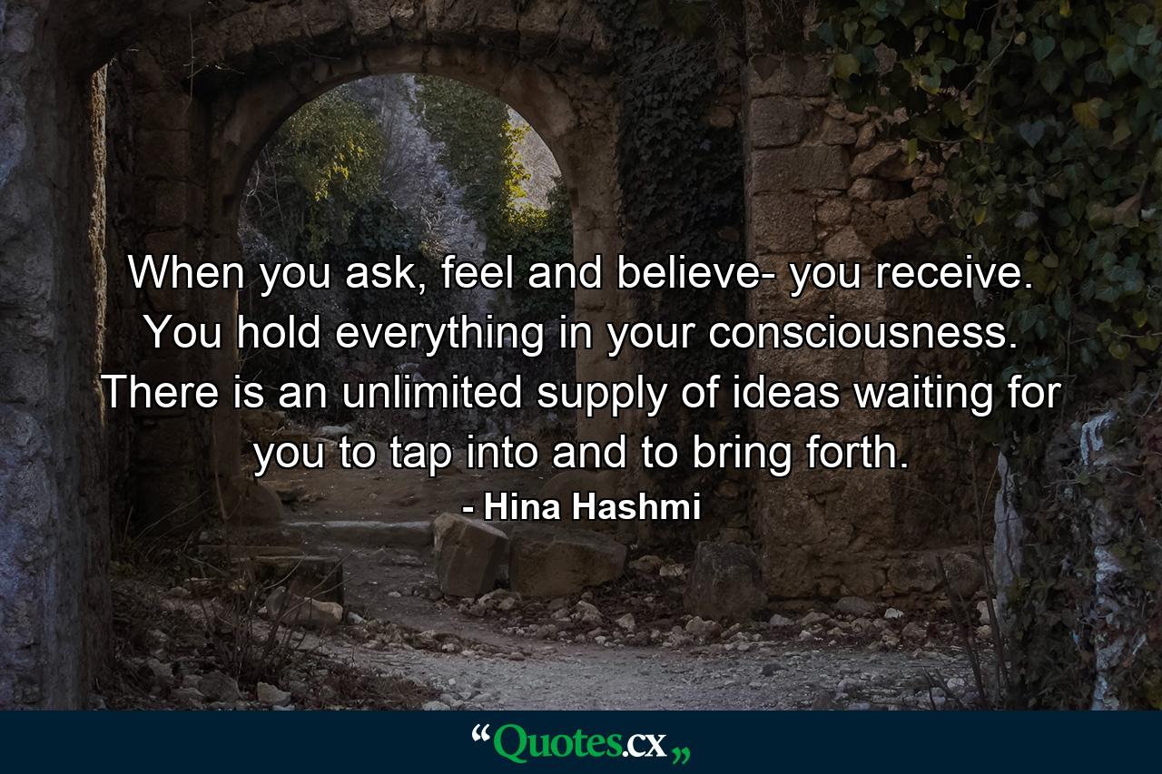 When you ask, feel and believe- you receive. You hold everything in your consciousness. There is an unlimited supply of ideas waiting for you to tap into and to bring forth. - Quote by Hina Hashmi