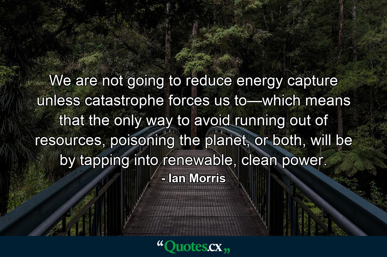 We are not going to reduce energy capture unless catastrophe forces us to—which means that the only way to avoid running out of resources, poisoning the planet, or both, will be by tapping into renewable, clean power. - Quote by Ian Morris