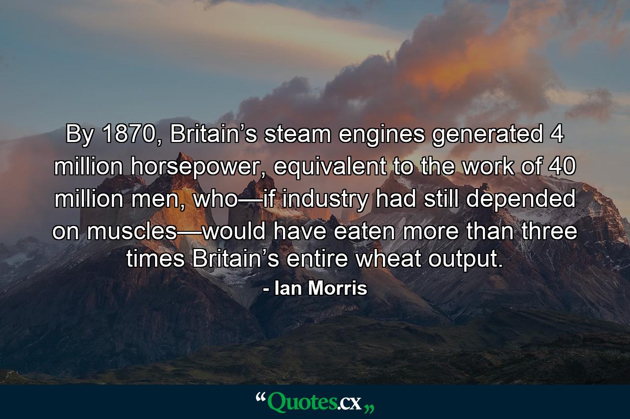 By 1870, Britain’s steam engines generated 4 million horsepower, equivalent to the work of 40 million men, who—if industry had still depended on muscles—would have eaten more than three times Britain’s entire wheat output. - Quote by Ian Morris