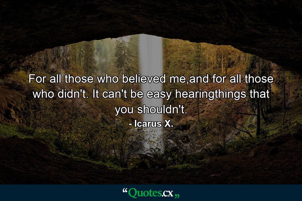 For all those who believed me,and for all those who didn't. It can't be easy hearingthings that you shouldn't. - Quote by Icarus X.