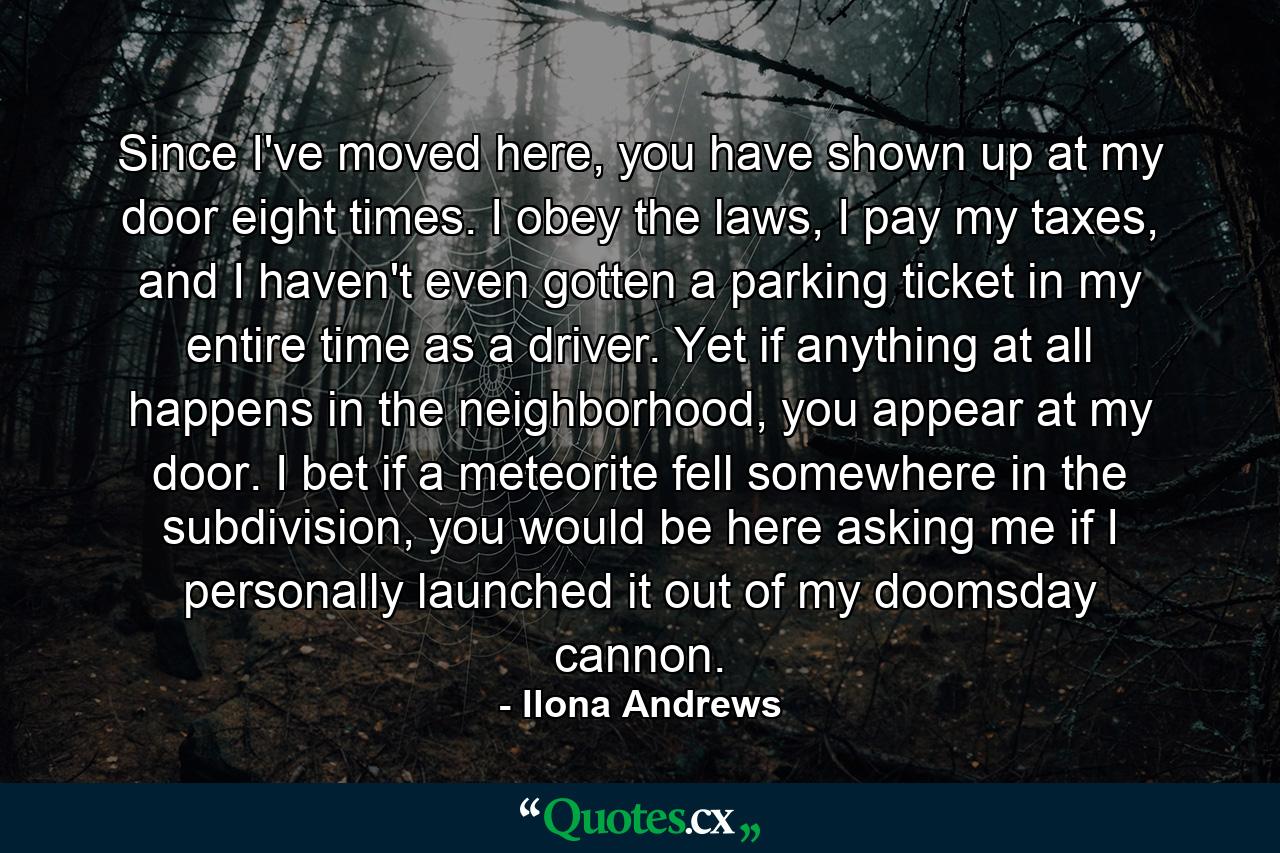 Since I've moved here, you have shown up at my door eight times. I obey the laws, I pay my taxes, and I haven't even gotten a parking ticket in my entire time as a driver. Yet if anything at all happens in the neighborhood, you appear at my door. I bet if a meteorite fell somewhere in the subdivision, you would be here asking me if I personally launched it out of my doomsday cannon. - Quote by Ilona Andrews