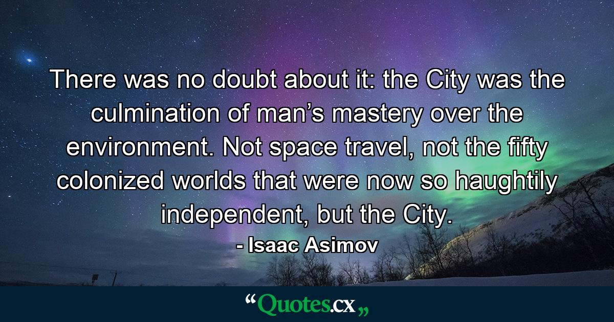 There was no doubt about it: the City was the culmination of man’s mastery over the environment. Not space travel, not the fifty colonized worlds that were now so haughtily independent, but the City. - Quote by Isaac Asimov