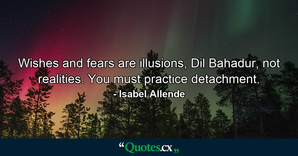 Wishes and fears are illusions, Dil Bahadur, not realities. You must practice detachment. - Quote by Isabel Allende