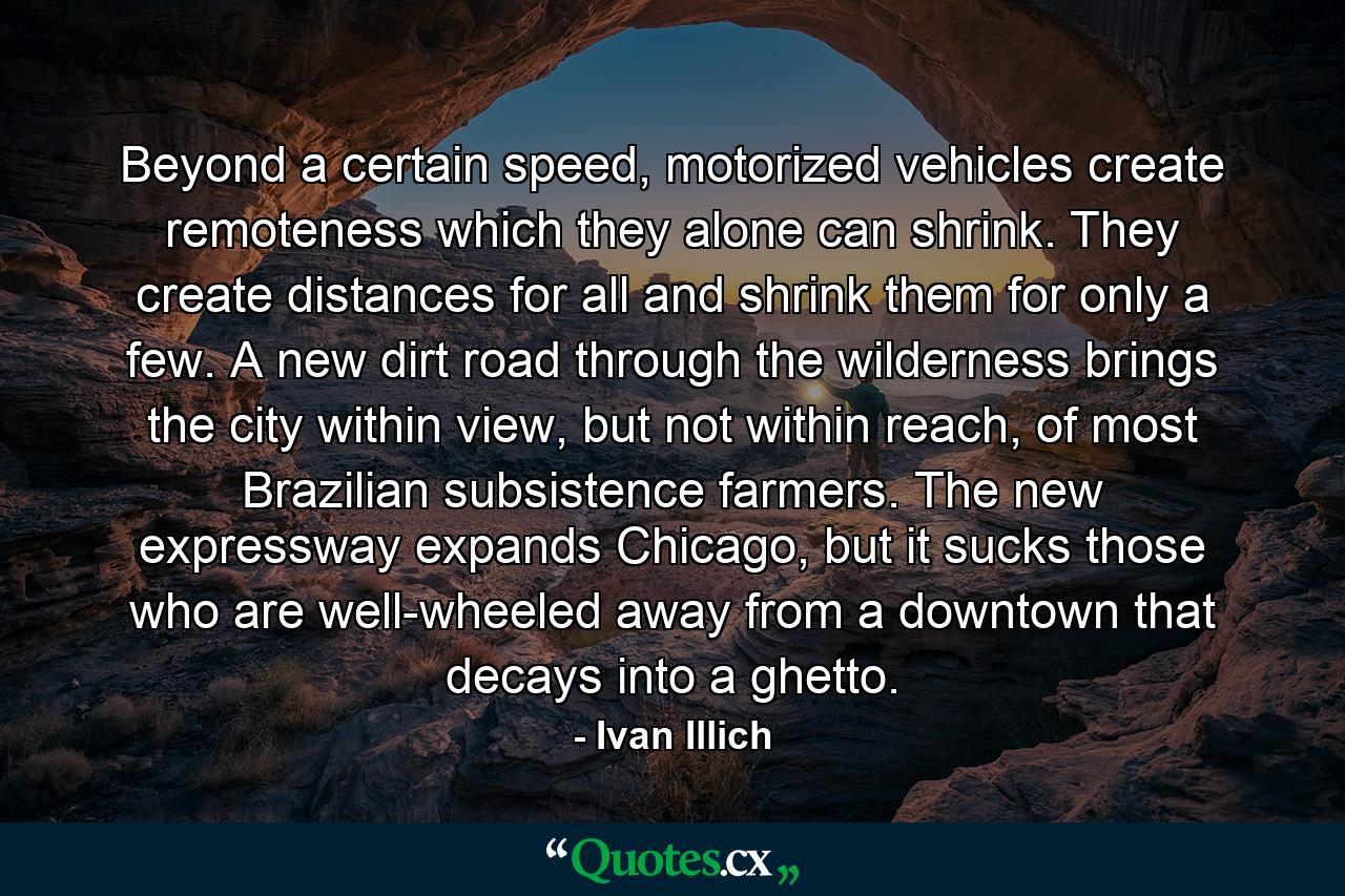 Beyond a certain speed, motorized vehicles create remoteness which they alone can shrink. They create distances for all and shrink them for only a few. A new dirt road through the wilderness brings the city within view, but not within reach, of most Brazilian subsistence farmers. The new expressway expands Chicago, but it sucks those who are well-wheeled away from a downtown that decays into a ghetto. - Quote by Ivan Illich
