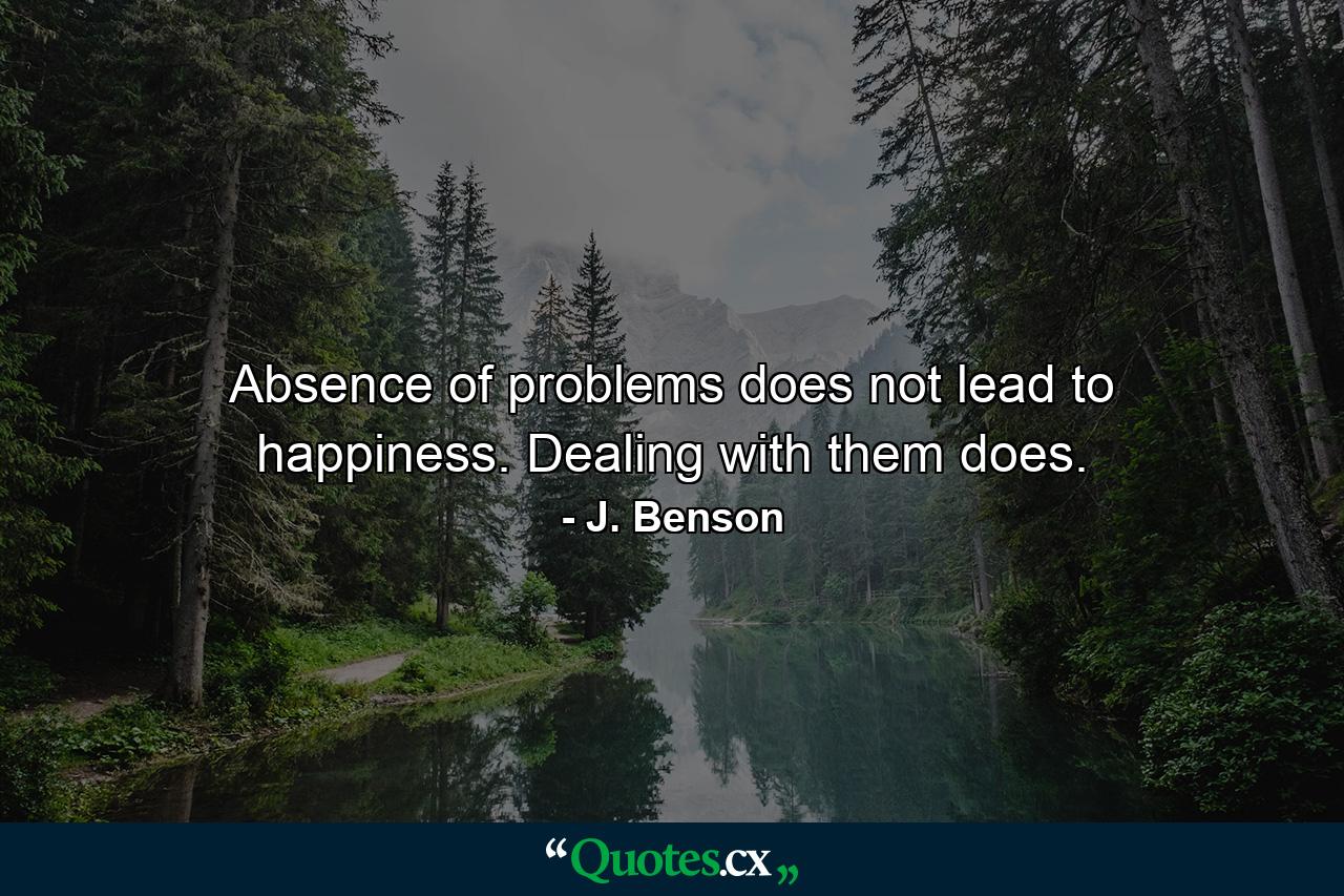 Absence of problems   does not lead to happiness.     Dealing with them does. - Quote by J. Benson