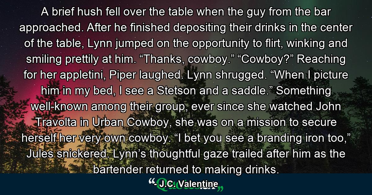 A brief hush fell over the table when the guy from the bar approached. After he finished depositing their drinks in the center of the table, Lynn jumped on the opportunity to flirt, winking and smiling prettily at him. “Thanks, cowboy.” “Cowboy?” Reaching for her appletini, Piper laughed. Lynn shrugged. “When I picture him in my bed, I see a Stetson and a saddle.” Something well-known among their group, ever since she watched John Travolta in Urban Cowboy, she was on a mission to secure herself her very own cowboy. “I bet you see a branding iron too,” Jules snickered. Lynn’s thoughtful gaze trailed after him as the bartender returned to making drinks. - Quote by J.C. Valentine