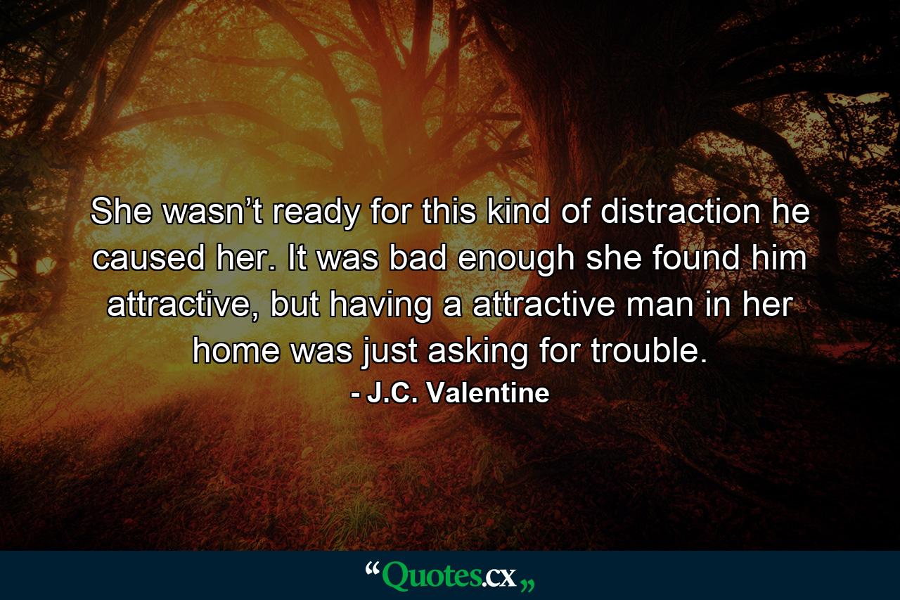 She wasn’t ready for this kind of distraction he caused her. It was bad enough she found him attractive, but having a attractive man in her home was just asking for trouble. - Quote by J.C. Valentine