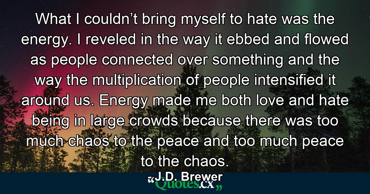 What I couldn’t bring myself to hate was the energy. I reveled in the way it ebbed and flowed as people connected over something and the way the multiplication of people intensified it around us. Energy made me both love and hate being in large crowds because there was too much chaos to the peace and too much peace to the chaos. - Quote by J.D. Brewer