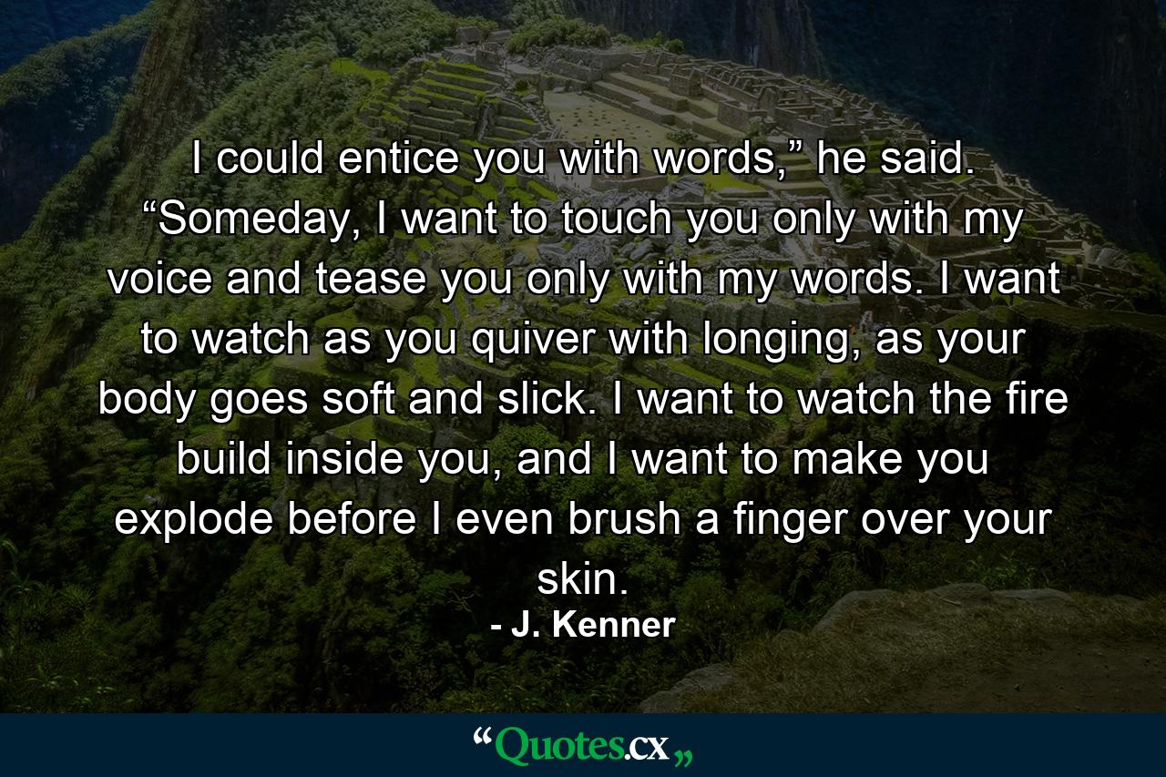 I could entice you with words,” he said. “Someday, I want to touch you only with my voice and tease you only with my words. I want to watch as you quiver with longing, as your body goes soft and slick. I want to watch the fire build inside you, and I want to make you explode before I even brush a finger over your skin. - Quote by J. Kenner