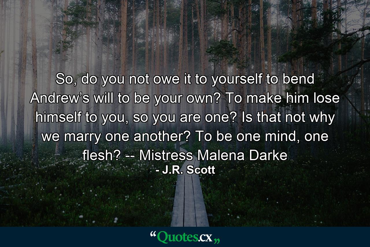 So, do you not owe it to yourself to bend Andrew’s will to be your own? To make him lose himself to you, so you are one? Is that not why we marry one another? To be one mind, one flesh? -- Mistress Malena Darke - Quote by J.R. Scott