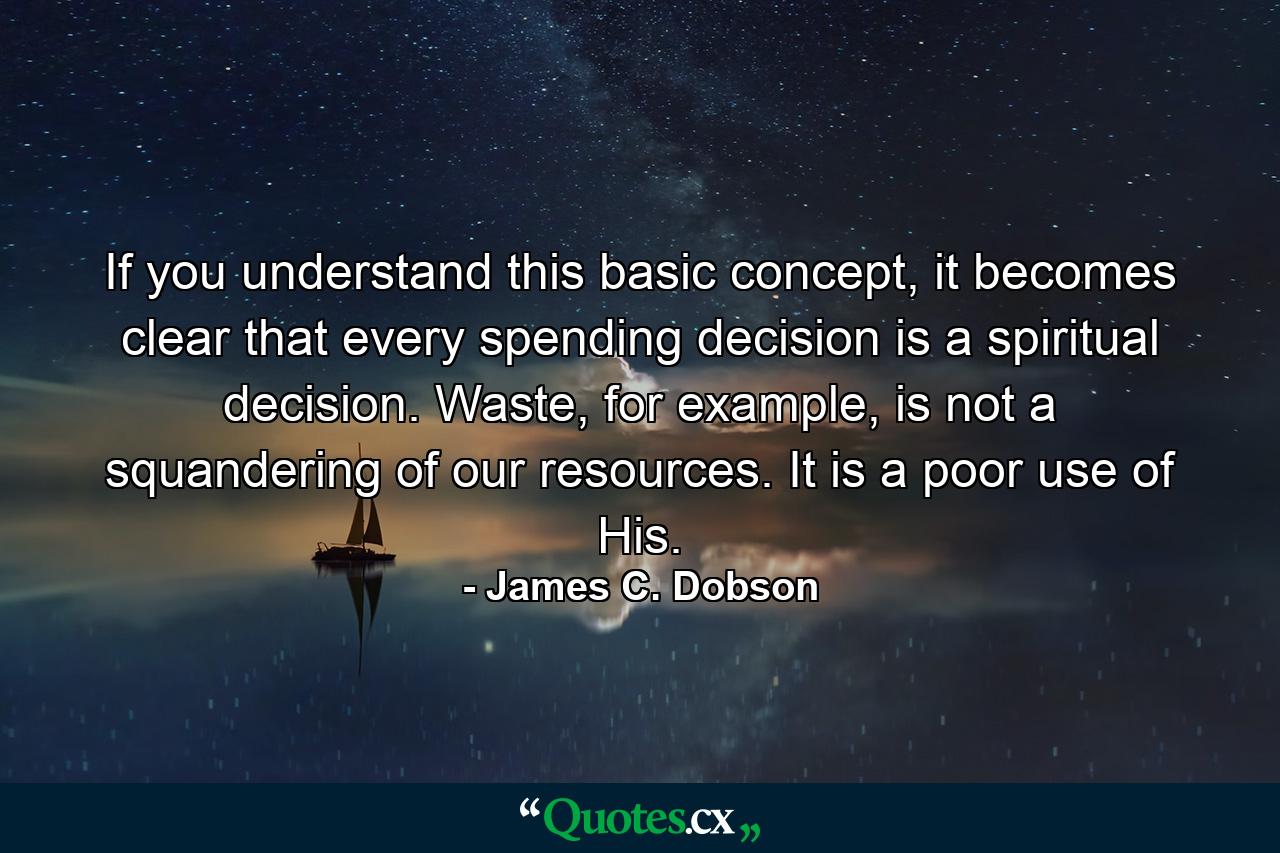 If you understand this basic concept, it becomes clear that every spending decision is a spiritual decision. Waste, for example, is not a squandering of our resources. It is a poor use of His. - Quote by James C. Dobson