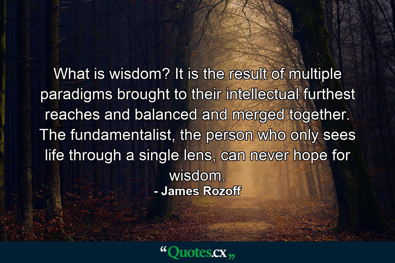 What is wisdom? It is the result of multiple paradigms brought to their intellectual furthest reaches and balanced and merged together. The fundamentalist, the person who only sees life through a single lens, can never hope for wisdom. - Quote by James Rozoff