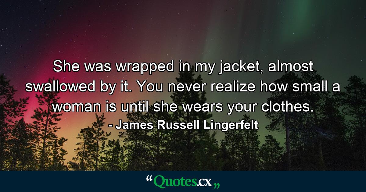 She was wrapped in my jacket, almost swallowed by it. You never realize how small a woman is until she wears your clothes. - Quote by James Russell Lingerfelt