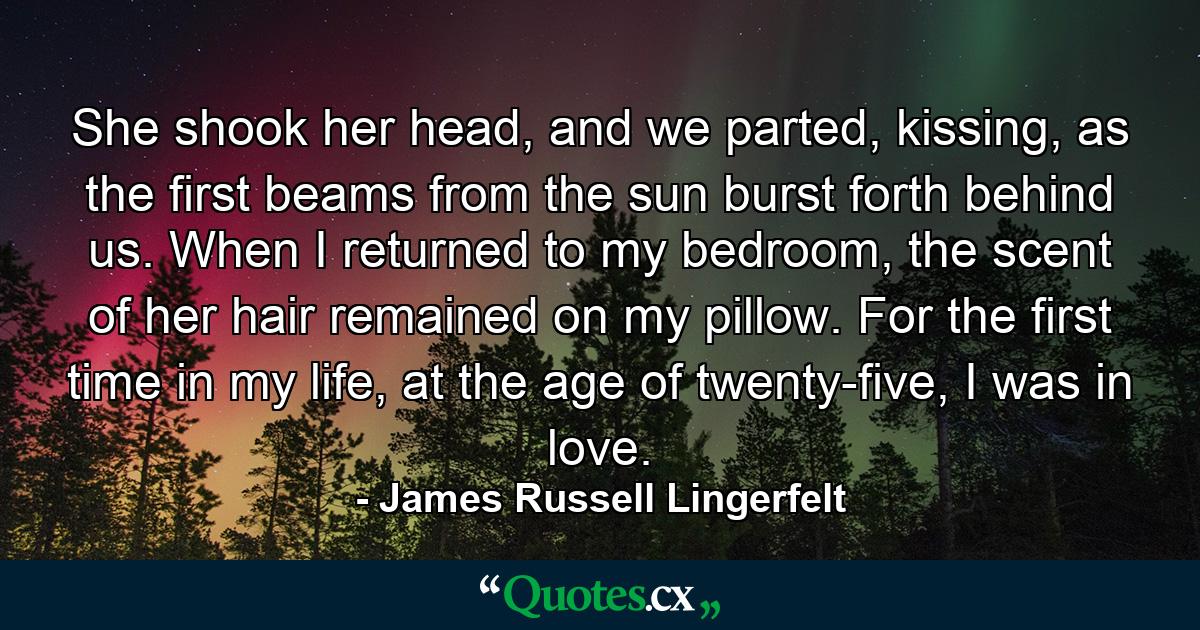 She shook her head, and we parted, kissing, as the first beams from the sun burst forth behind us. When I returned to my bedroom, the scent of her hair remained on my pillow. For the first time in my life, at the age of twenty-five, I was in love. - Quote by James Russell Lingerfelt