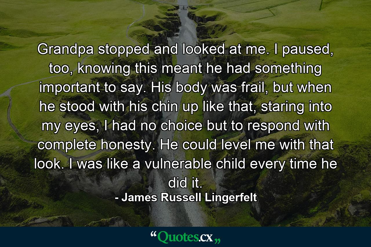 Grandpa stopped and looked at me. I paused, too, knowing this meant he had something important to say. His body was frail, but when he stood with his chin up like that, staring into my eyes, I had no choice but to respond with complete honesty. He could level me with that look. I was like a vulnerable child every time he did it. - Quote by James Russell Lingerfelt