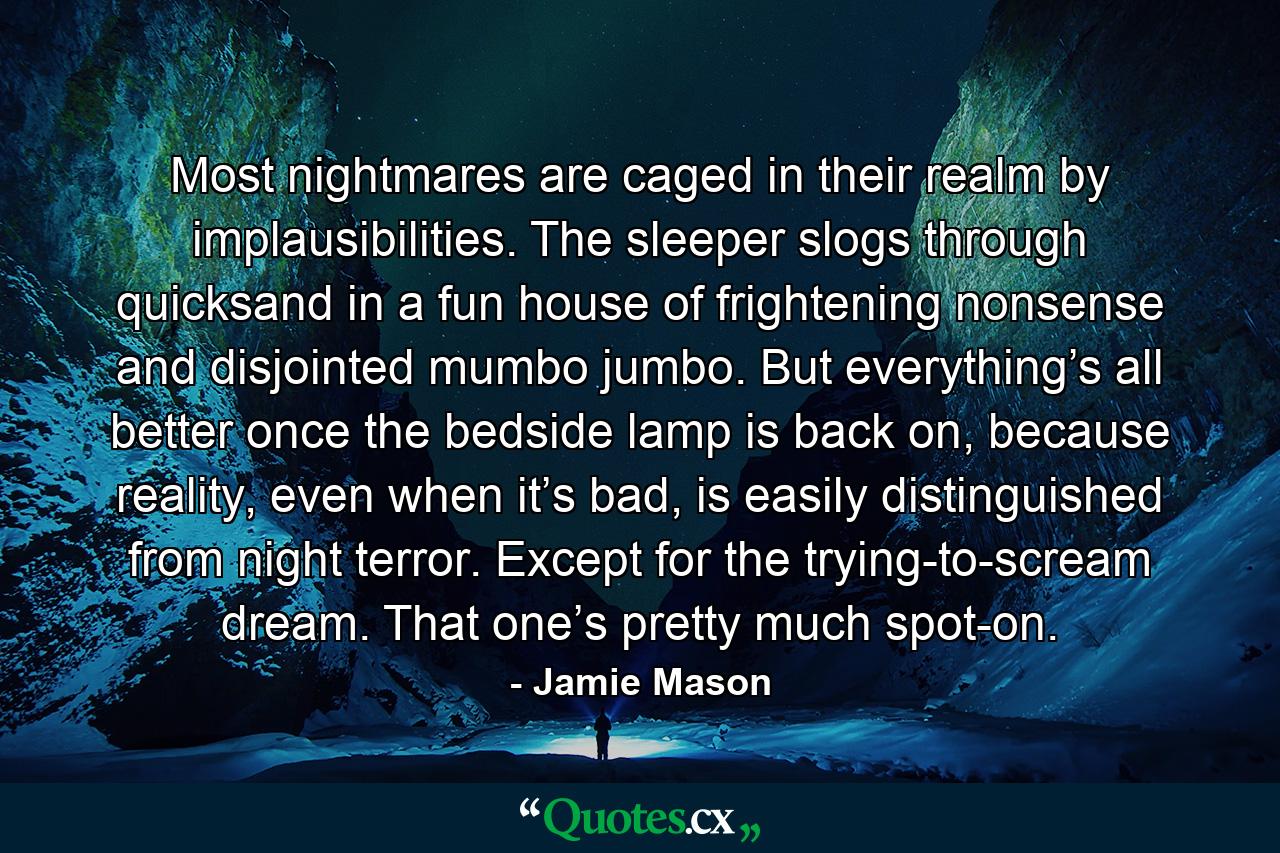 Most nightmares are caged in their realm by implausibilities. The sleeper slogs through quicksand in a fun house of frightening nonsense and disjointed mumbo jumbo. But everything’s all better once the bedside lamp is back on, because reality, even when it’s bad, is easily distinguished from night terror. Except for the trying-to-scream dream. That one’s pretty much spot-on. - Quote by Jamie Mason