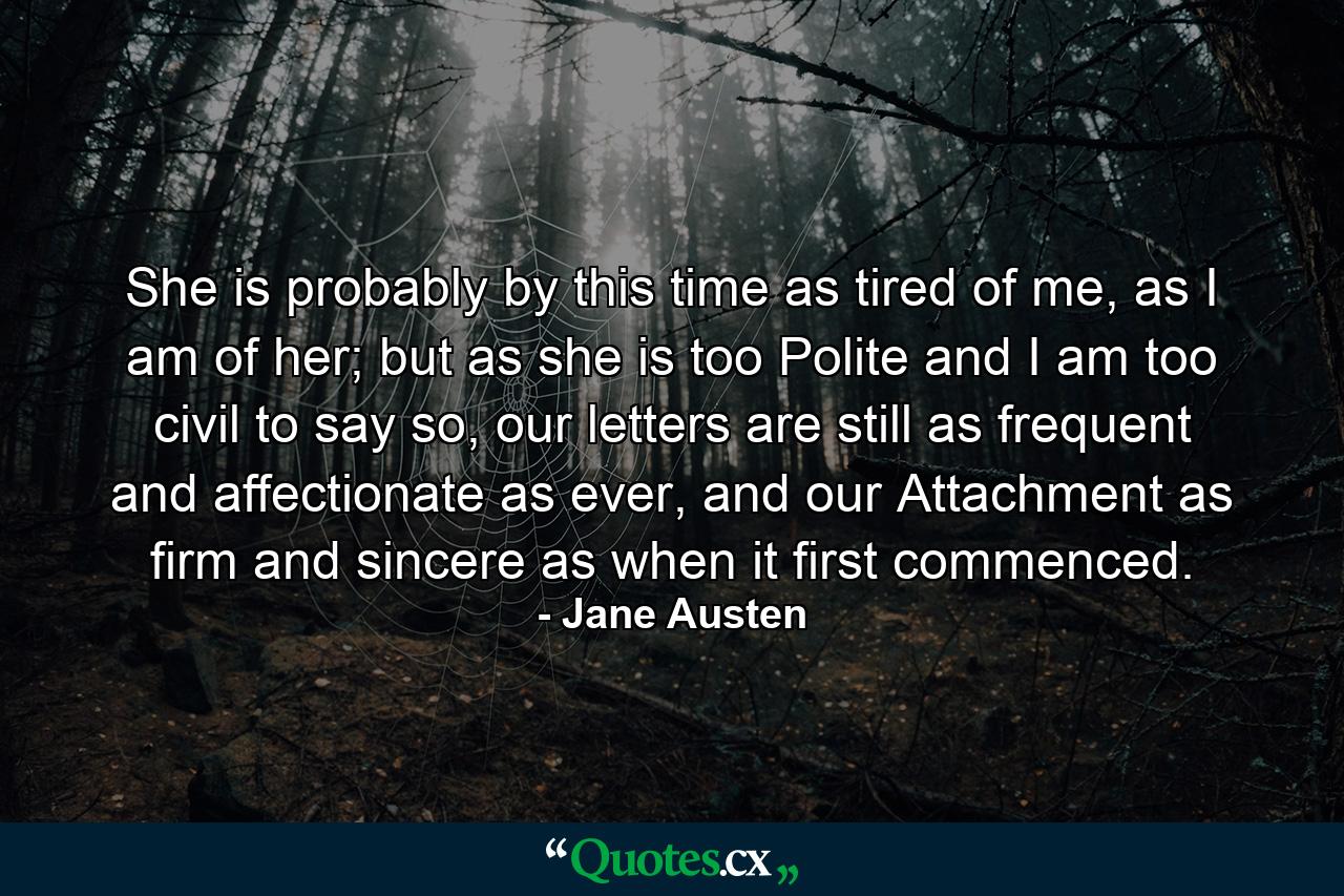 She is probably by this time as tired of me, as I am of her; but as she is too Polite and I am too civil to say so, our letters are still as frequent and affectionate as ever, and our Attachment as firm and sincere as when it first commenced. - Quote by Jane Austen