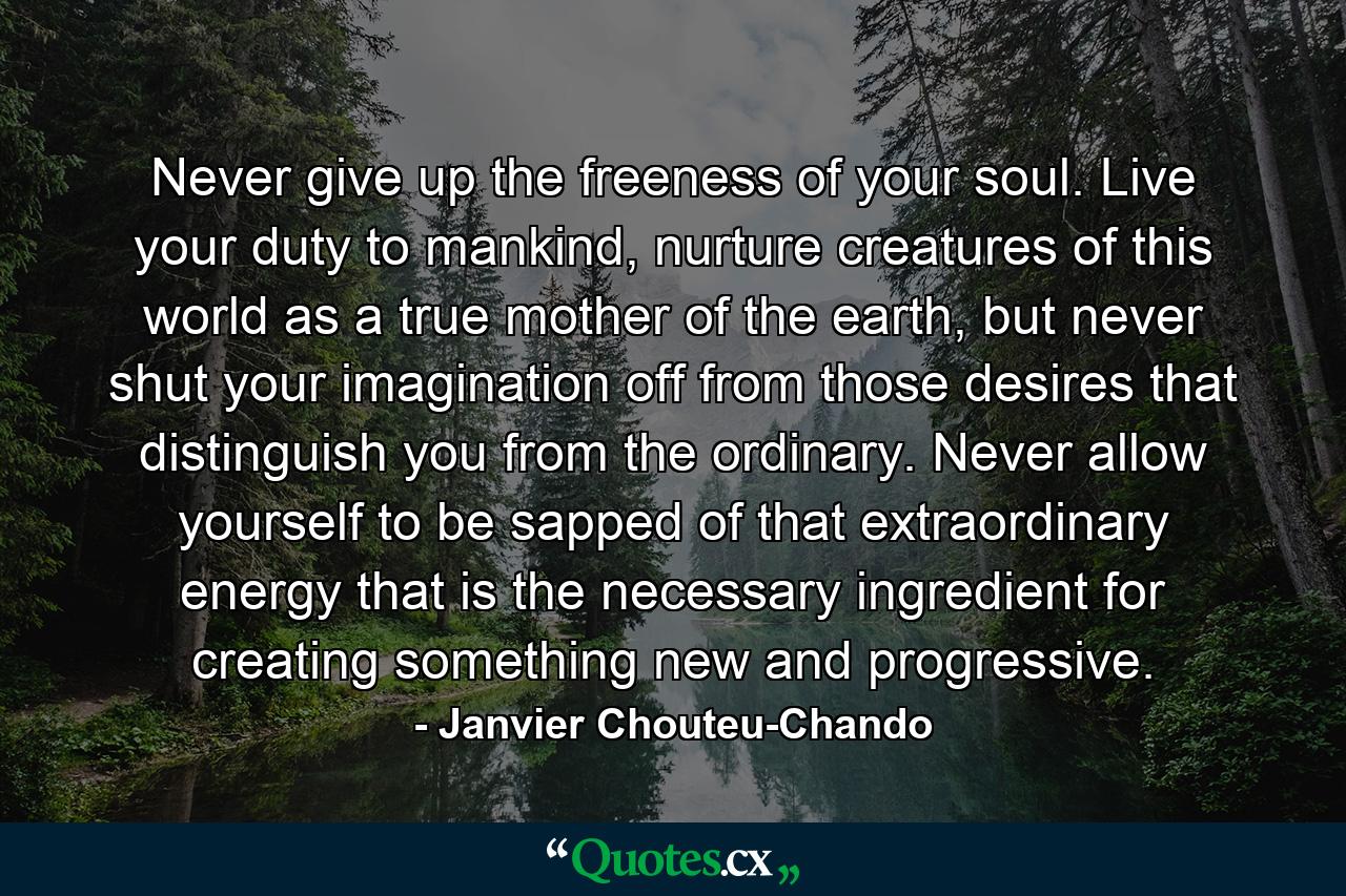 Never give up the freeness of your soul. Live your duty to mankind, nurture creatures of this world as a true mother of the earth, but never shut your imagination off from those desires that distinguish you from the ordinary. Never allow yourself to be sapped of that extraordinary energy that is the necessary ingredient for creating something new and progressive. - Quote by Janvier Chouteu-Chando