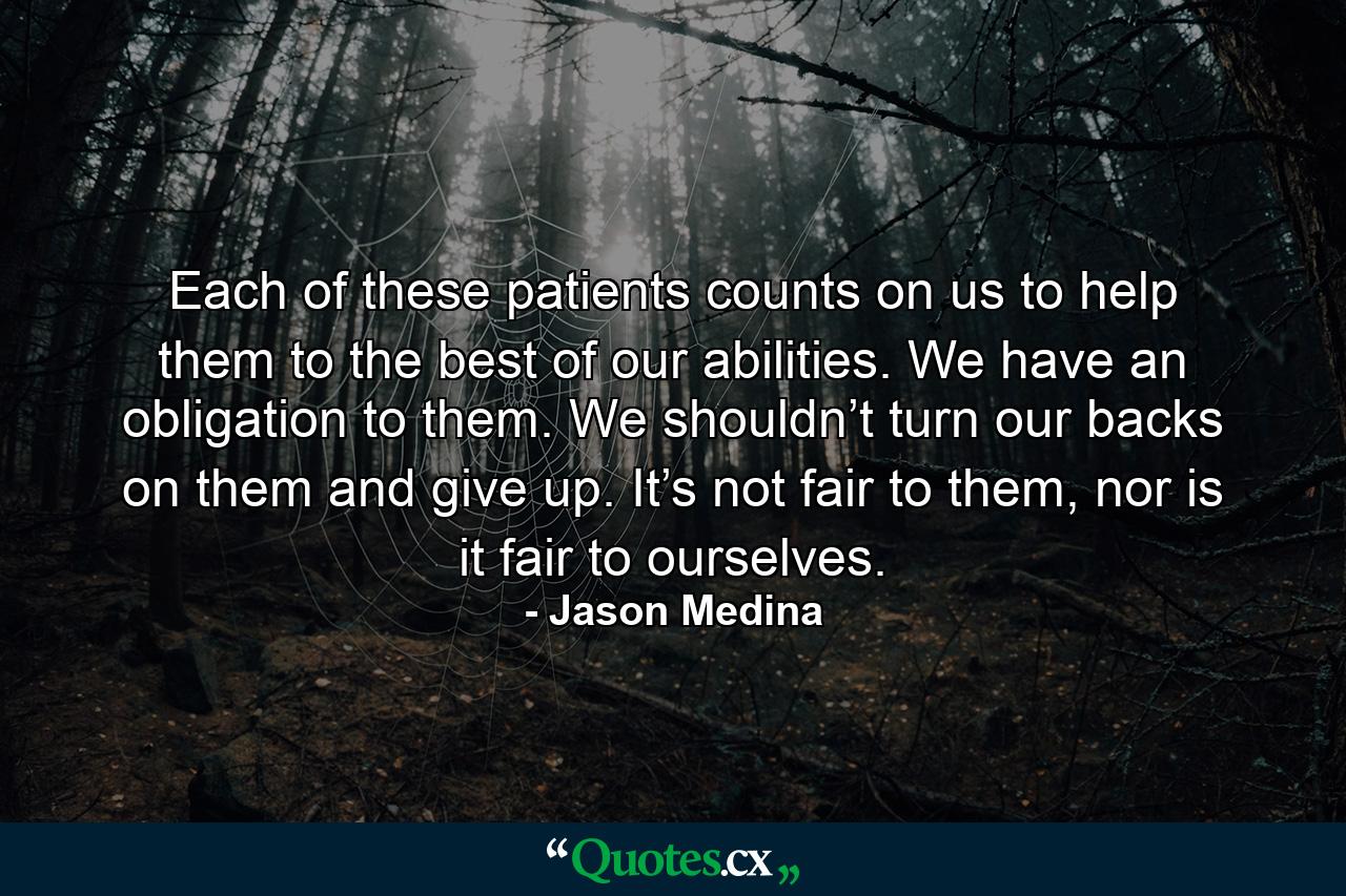 Each of these patients counts on us to help them to the best of our abilities. We have an obligation to them. We shouldn’t turn our backs on them and give up. It’s not fair to them, nor is it fair to ourselves. - Quote by Jason Medina