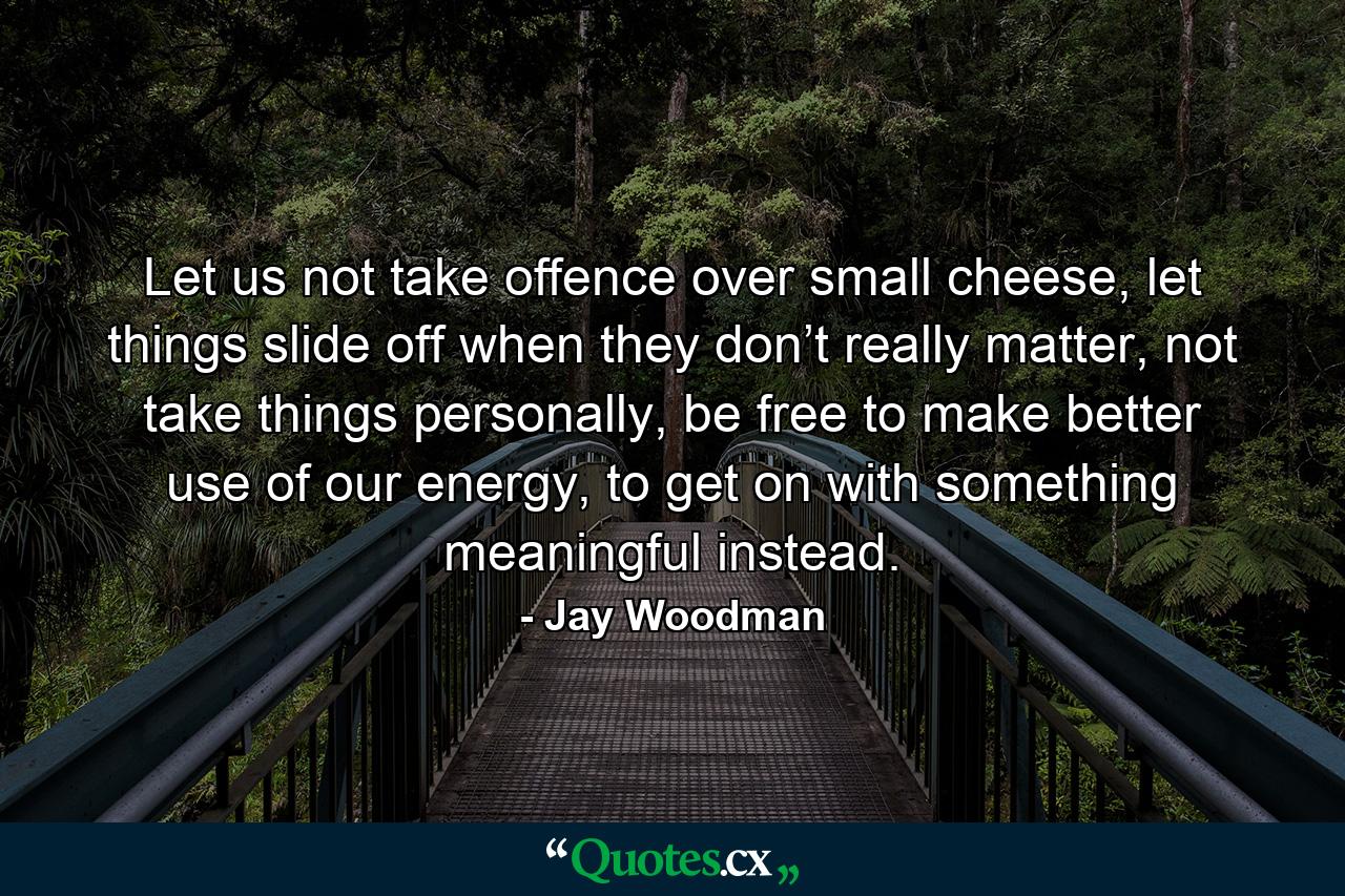 Let us not take offence over small cheese, let things slide off when they don’t really matter, not take things personally, be free to make better use of our energy, to get on with something meaningful instead. - Quote by Jay Woodman