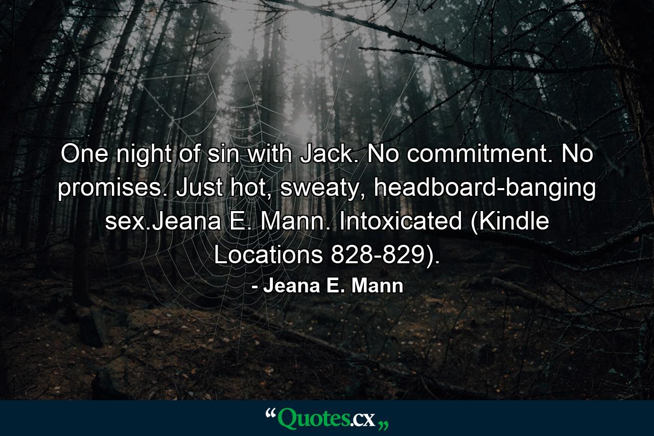 One night of sin with Jack. No commitment. No promises. Just hot, sweaty, headboard-banging sex.Jeana E. Mann. Intoxicated (Kindle Locations 828-829). - Quote by Jeana E. Mann