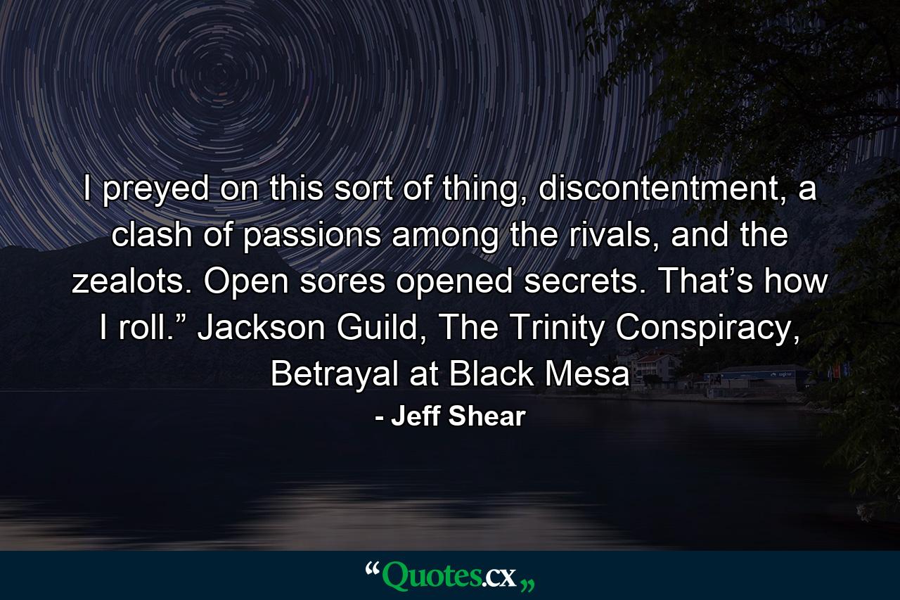 I preyed on this sort of thing, discontentment, a clash of passions among the rivals, and the zealots. Open sores opened secrets. That’s how I roll.” Jackson Guild, The Trinity Conspiracy, Betrayal at Black Mesa - Quote by Jeff Shear