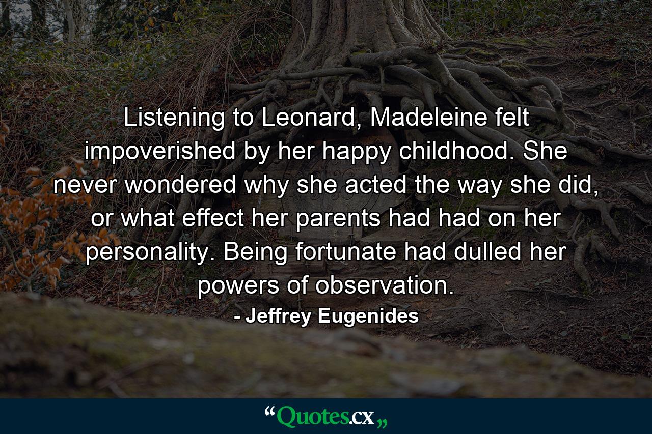 Listening to Leonard, Madeleine felt impoverished by her happy childhood. She never wondered why she acted the way she did, or what effect her parents had had on her personality. Being fortunate had dulled her powers of observation. - Quote by Jeffrey Eugenides