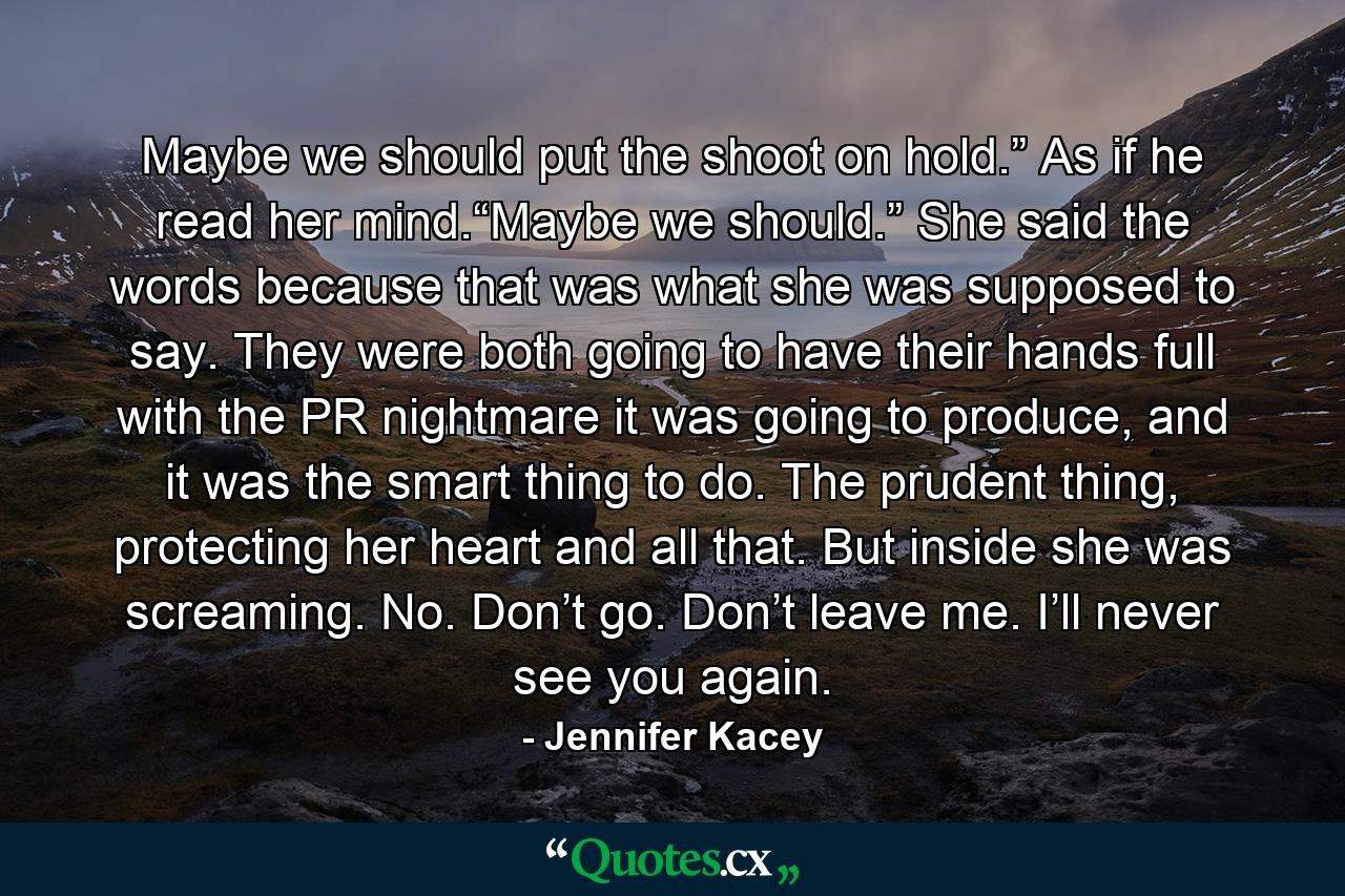 Maybe we should put the shoot on hold.” As if he read her mind.“Maybe we should.” She said the words because that was what she was supposed to say. They were both going to have their hands full with the PR nightmare it was going to produce, and it was the smart thing to do. The prudent thing, protecting her heart and all that. But inside she was screaming. No. Don’t go. Don’t leave me. I’ll never see you again. - Quote by Jennifer Kacey