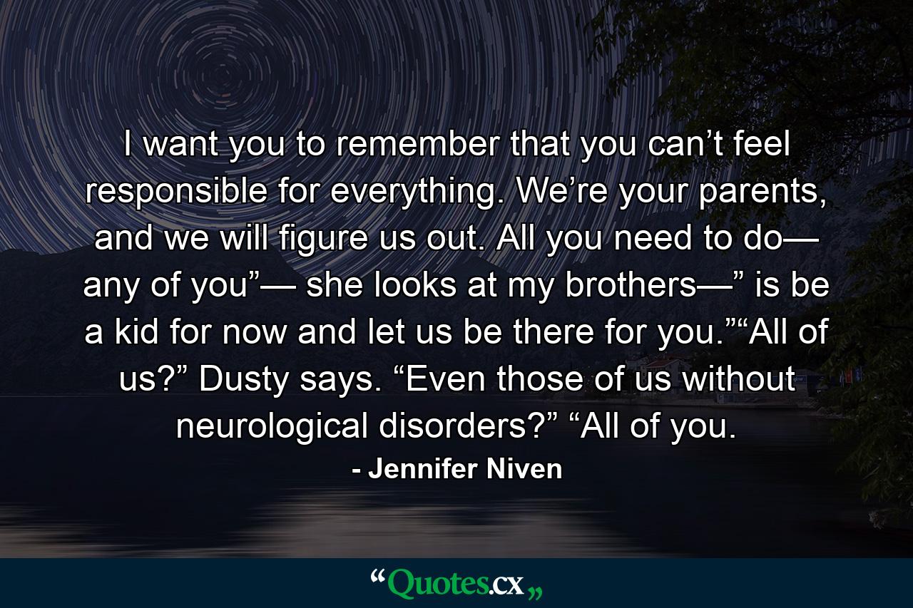 I want you to remember that you can’t feel responsible for everything. We’re your parents, and we will figure us out. All you need to do— any of you”— she looks at my brothers—” is be a kid for now and let us be there for you.”“All of us?” Dusty says. “Even those of us without neurological disorders?” “All of you. - Quote by Jennifer Niven