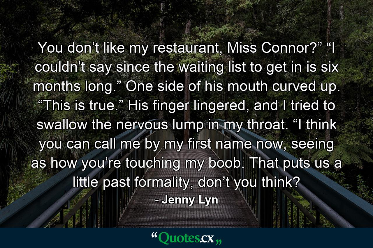 You don’t like my restaurant, Miss Connor?” “I couldn’t say since the waiting list to get in is six months long.” One side of his mouth curved up. “This is true.” His finger lingered, and I tried to swallow the nervous lump in my throat. “I think you can call me by my first name now, seeing as how you’re touching my boob. That puts us a little past formality, don’t you think? - Quote by Jenny Lyn