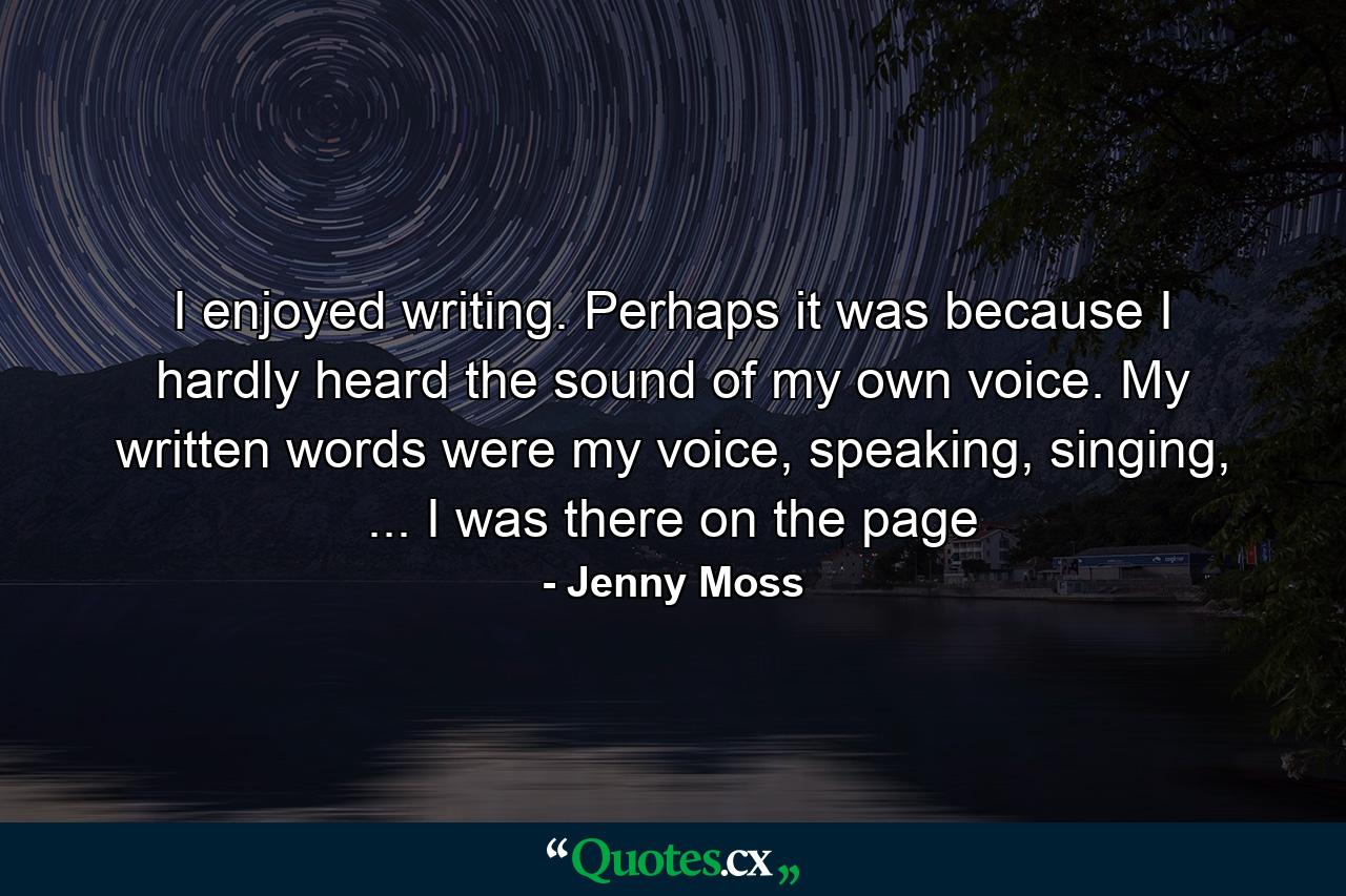 I enjoyed writing. Perhaps it was because I hardly heard the sound of my own voice. My written words were my voice, speaking, singing, ... I was there on the page - Quote by Jenny Moss