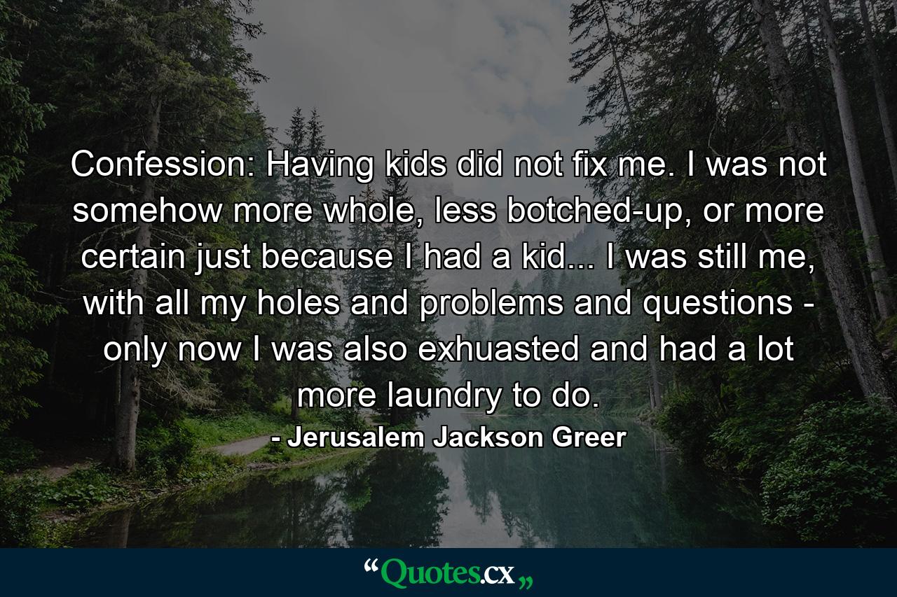 Confession: Having kids did not fix me. I was not somehow more whole, less botched-up, or more certain just because I had a kid... I was still me, with all my holes and problems and questions - only now I was also exhuasted and had a lot more laundry to do. - Quote by Jerusalem Jackson Greer