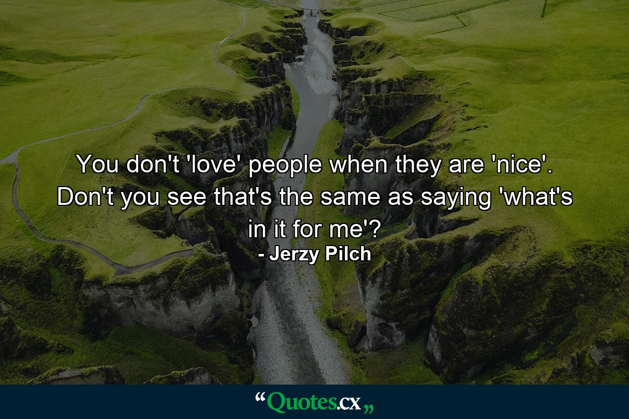 You don't 'love' people when they are 'nice'. Don't you see that's the same as saying 'what's in it for me'? - Quote by Jerzy Pilch