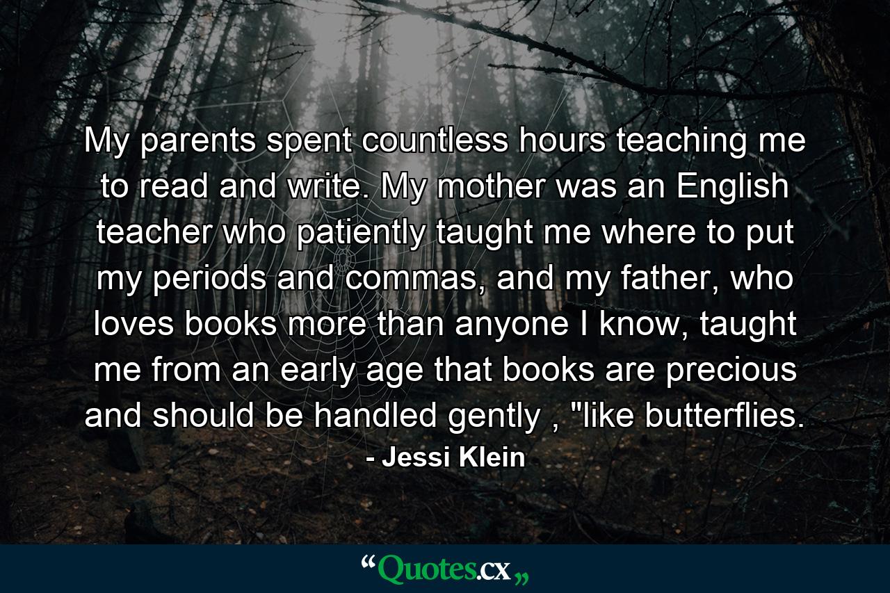 My parents spent countless hours teaching me to read and write. My mother was an English teacher who patiently taught me where to put my periods and commas, and my father, who loves books more than anyone I know, taught me from an early age that books are precious and should be handled gently , 