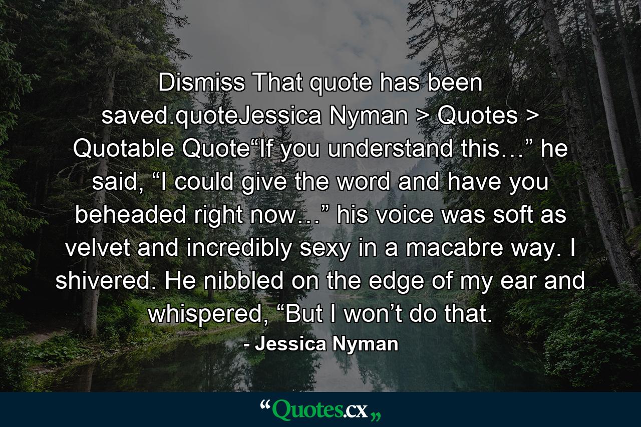 Dismiss That quote has been saved.quoteJessica Nyman > Quotes > Quotable Quote“If you understand this…” he said, “I could give the word and have you beheaded right now…” his voice was soft as velvet and incredibly sexy in a macabre way. I shivered. He nibbled on the edge of my ear and whispered, “But I won’t do that. - Quote by Jessica Nyman